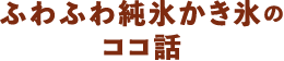 ふわふわ純氷かき氷のココ話