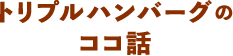 トリプルハンバーグのココ話