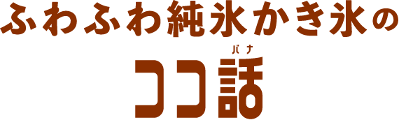 ふわふわ純氷かき氷の ココ話