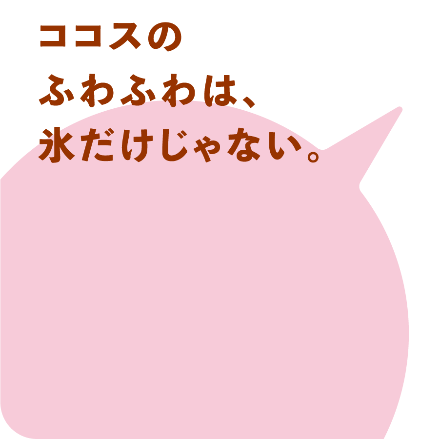ココスのふわふわは、氷だけじゃない。