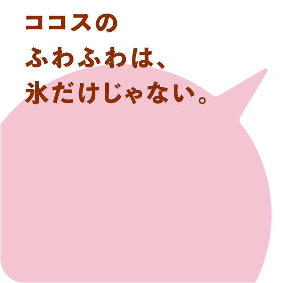 ココスのふわふわは、氷だけじゃない。
