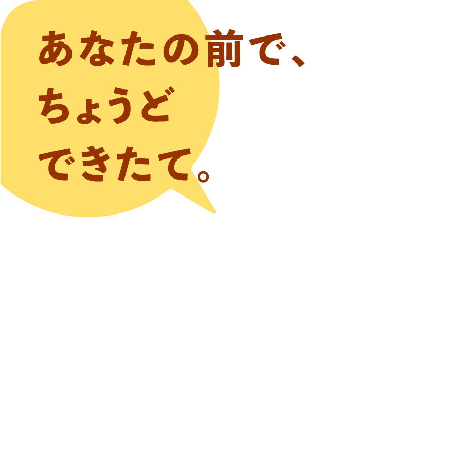 あなたの前で、ちょうどできたて。