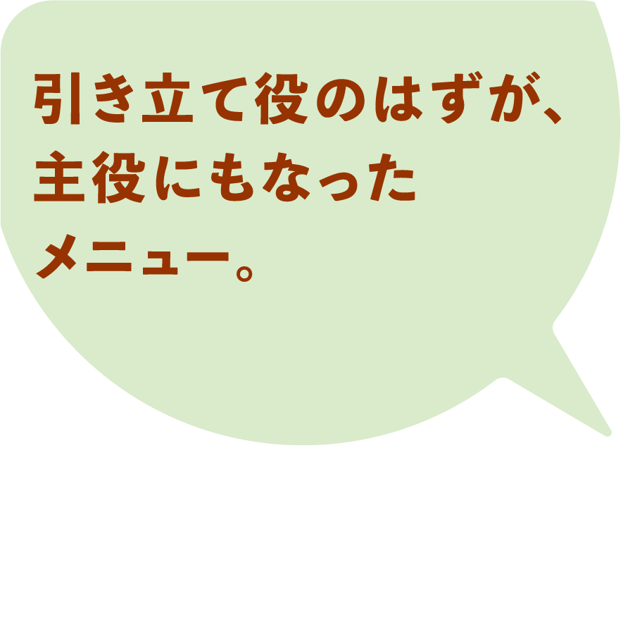 引き立て役のはずが、主役になったメニュー。