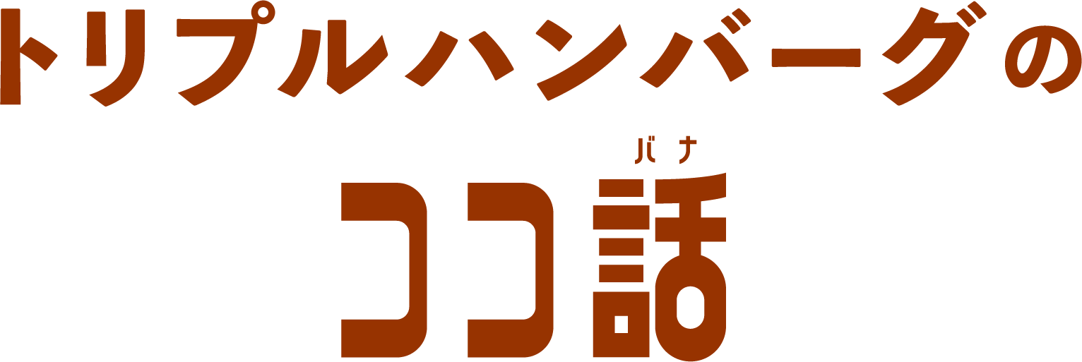 トリプルハンバーグの ココ話
