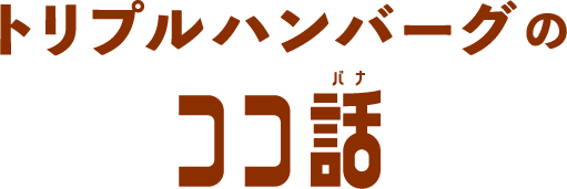 トリプルハンバーグの ココ話