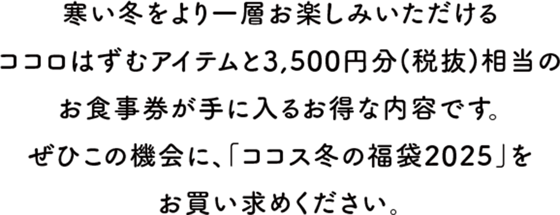 寒い冬をより一層お楽しみいただけるココロはずむアイテムと3,500円分(税抜)相当のお食事券が手に入るお得な内容です。ぜひこの機会に、「ココス冬の福袋2025」をお買い求めください。