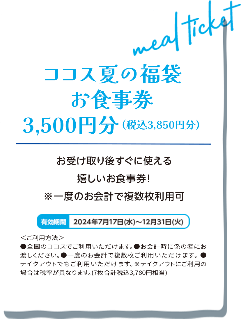 ココス夏の福袋お食事券3,500円分(税込3,850円分)　お受け取り後すぐに使える嬉しいお食事券！※一度のお会計で複数枚利用可　有効期間：2024年7月17日(水)から12月31日(火)　＜ご利用方法＞●全国のココスでご利用いただけます。●お会計時に係の者にお渡しください。●一度のお会計で複数枚ご利用いただけます。●テイクアウトでご利用いただけます。※テイクアウトにご利用の場合は税率が異なります。(7枚合計税込3,780円相当)