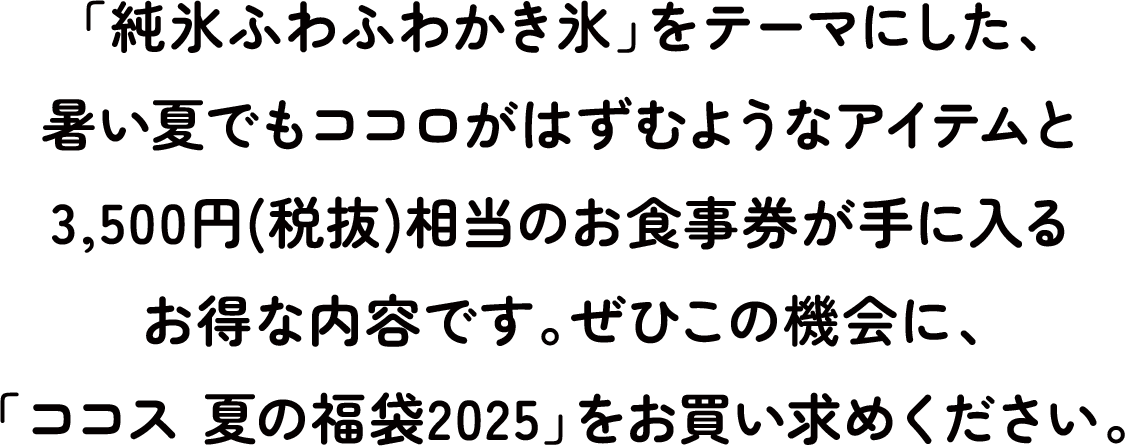 「純氷ふわふわかき氷」をテーマにした、暑い夏でもココロがはずむようなアイテムと3,500円(税抜)相当のお食事券が手に入るお得な内容です。ぜひこの機会に、「ココス 夏の福袋2025」をお買い求めください。