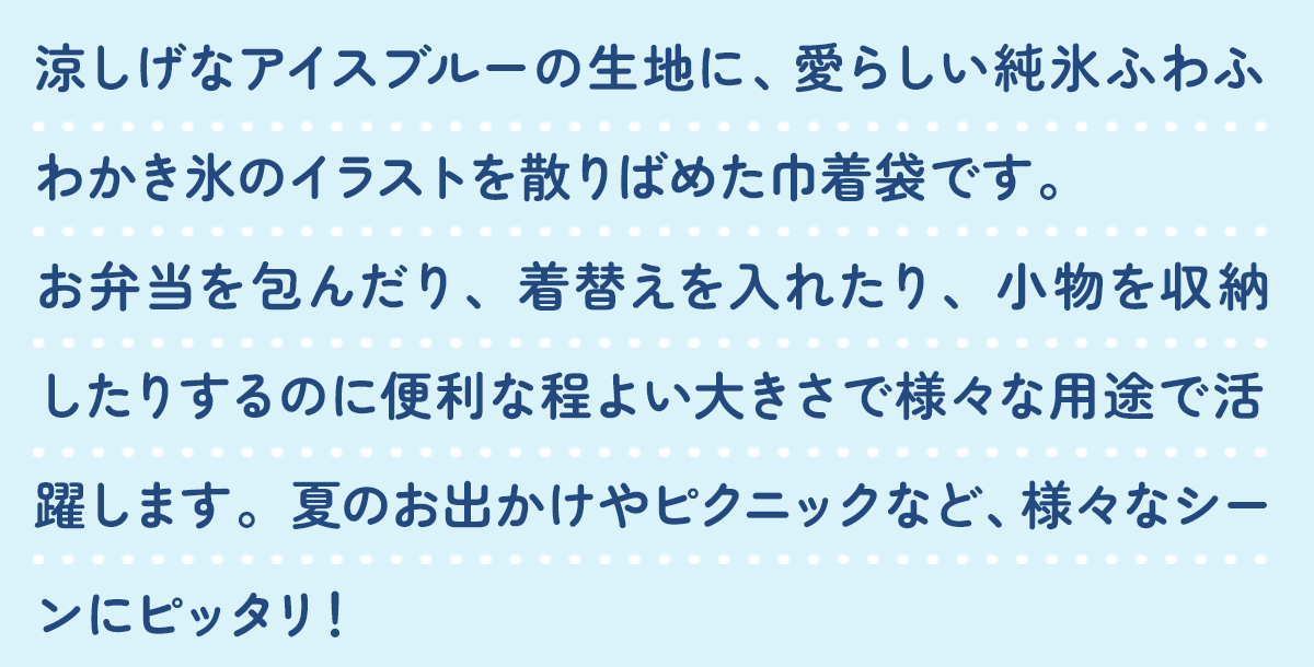 涼しげなアイスブルーの生地に、愛らしいふわふわ純氷かき氷のイラストを散りばめた巾着袋です。お弁当を包んだり、着替えを入れたり、小物を収納したりするのに便利な程よい大きさで様々な用途で活躍します。夏のお出かけやピクニックなど、様々なシーンにピッタリ！