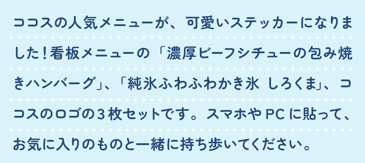 ココスの人気メニューが、可愛いステッカーになりました！看板メニューの「濃厚ビーフシチューの包み焼きハンバーグ」、「純氷ふわふわかき氷 しろくま」、ココスのロゴの３枚セットです。スマホやPCに貼って、お気に入りのココスをいつもあなたのそばに。