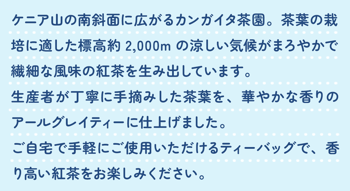 ケニア山の南斜面に広がるカンガイタ茶園。茶葉の栽培に適した標高約2,000mの涼しい気候がまろやかで繊細な風味の紅茶を生み出しています。生産者が丁寧に手摘みした茶葉を、華やかな香りのアールグレイティーに仕上げました。ご自宅で手軽にご使用いただけるティーバッグで、香り高い紅茶をお楽しみください。