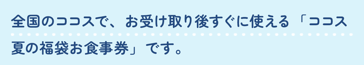全国のココスで、お受け取り後すぐに使える「ココス 夏の福袋お食事券」です。