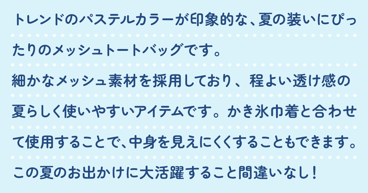 トレンドのパステルカラーが印象的な、夏の装いにぴったりのメッシュトートバッグです。細かなメッシュ素材を採用しており、程よい透け感の夏らしく使いやすいアイテムです。かき氷巾着と合わせて使用することで、中身を見えにくくすることもできます。この夏のお出かけに大活躍すること間違いなし！