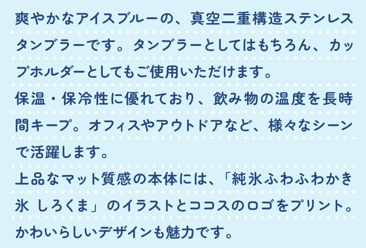 爽やかなアイスブルーの、真空二重構造ステンレスタンブラーです。タンブラーとしてはもちろん、カップホルダーとしてもご使用いただけます。保温・保冷性に優れており、飲み物の温度を長時間キープ。オフィスやアウトドアなど、様々なシーンで活躍します。上品なマット質感の本体には、「純氷ふわふわかき氷 しろくま」のイラストとココスのロゴをプリント。かわいらしいデザインも魅力です。