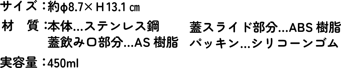 サイズ：約Φ8.7×H13.1cm　材質：本体&hellip;ステンレス鋼　蓋スライド部分&hellip;ABS樹脂　蓋飲み口部分&hellip;AS樹脂　パッキン&hellip;シリコーンゴム　実容量：450ml